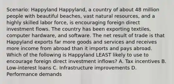 Scenario: Happyland Happyland, a country of about 48 million people with beautiful beaches, vast <a href='https://www.questionai.com/knowledge/k6l1d2KrZr-natural-resources' class='anchor-knowledge'>natural resources</a>, and a highly skilled labor force, is encouraging foreign direct investment flows. The country has been exporting textiles, computer hardware, and software. The net result of trade is that Happyland exports far more goods and services and receives more income from abroad than it imports and pays abroad. Which of the following is Happyland LEAST likely to use to encourage foreign direct investment inflows? A. Tax incentives B. Low-interest loans C. Infrastructure improvements D. Performance demands