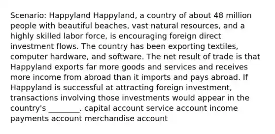 Scenario: Happyland Happyland, a country of about 48 million people with beautiful beaches, vast natural resources, and a highly skilled labor force, is encouraging foreign direct investment flows. The country has been exporting textiles, computer hardware, and software. The net result of trade is that Happyland exports far more goods and services and receives more income from abroad than it imports and pays abroad. If Happyland is successful at attracting foreign investment, transactions involving those investments would appear in the country's ________. capital account service account income payments account merchandise account