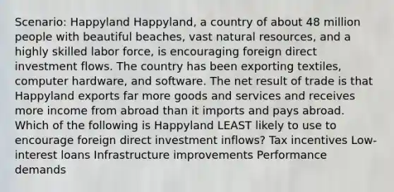 Scenario: Happyland Happyland, a country of about 48 million people with beautiful beaches, vast natural resources, and a highly skilled labor force, is encouraging foreign direct investment flows. The country has been exporting textiles, computer hardware, and software. The net result of trade is that Happyland exports far more goods and services and receives more income from abroad than it imports and pays abroad. Which of the following is Happyland LEAST likely to use to encourage foreign direct investment inflows? Tax incentives Low-interest loans Infrastructure improvements Performance demands