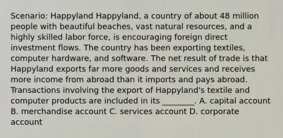 Scenario: Happyland Happyland, a country of about 48 million people with beautiful beaches, vast <a href='https://www.questionai.com/knowledge/k6l1d2KrZr-natural-resources' class='anchor-knowledge'>natural resources</a>, and a highly skilled labor force, is encouraging foreign direct investment flows. The country has been exporting textiles, computer hardware, and software. The net result of trade is that Happyland exports far more goods and services and receives more income from abroad than it imports and pays abroad. Transactions involving the export of Happyland's textile and computer products are included in its ________. A. capital account B. merchandise account C. services account D. corporate account