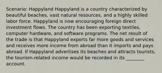 Scenario: Happyland Happyland is a country characterized by beautiful beaches, vast <a href='https://www.questionai.com/knowledge/k6l1d2KrZr-natural-resources' class='anchor-knowledge'>natural resources</a>, and a highly skilled labor force. Happyland is now encouraging foreign direct investment flows. The country has been exporting textiles, computer hardware, and software programs. The net result of the trade is that Happyland exports far more goods and services and receives more income from abroad than it imports and pays abroad. If Happyland advertises its beaches and attracts tourists, the tourism-related income would be recorded in its ________ account.