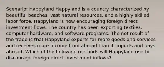 Scenario: Happyland Happyland is a country characterized by beautiful beaches, vast <a href='https://www.questionai.com/knowledge/k6l1d2KrZr-natural-resources' class='anchor-knowledge'>natural resources</a>, and a highly skilled labor force. Happyland is now encouraging <a href='https://www.questionai.com/knowledge/kD5FYcrTff-foreign-direct-investment' class='anchor-knowledge'>foreign direct investment</a> flows. The country has been exporting textiles, computer hardware, and software programs. The net result of the trade is that Happyland exports far more goods and services and receives more income from abroad than it imports and pays abroad. Which of the following methods will Happy<a href='https://www.questionai.com/knowledge/kIrCMtzYNE-land-use' class='anchor-knowledge'>land use</a> to discourage foreign direct investment inflows?