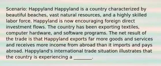 Scenario: Happyland Happyland is a country characterized by beautiful beaches, vast <a href='https://www.questionai.com/knowledge/k6l1d2KrZr-natural-resources' class='anchor-knowledge'>natural resources</a>, and a highly skilled labor force. Happyland is now encouraging <a href='https://www.questionai.com/knowledge/kD5FYcrTff-foreign-direct-investment' class='anchor-knowledge'>foreign direct investment</a> flows. The country has been exporting textiles, computer hardware, and software programs. The net result of the trade is that Happyland exports far more goods and services and receives more income from abroad than it imports and pays abroad. Happyland's international trade situation illustrates that the country is experiencing a ________.