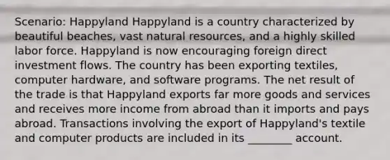 Scenario: Happyland Happyland is a country characterized by beautiful beaches, vast natural resources, and a highly skilled labor force. Happyland is now encouraging foreign direct investment flows. The country has been exporting textiles, computer hardware, and software programs. The net result of the trade is that Happyland exports far more goods and services and receives more income from abroad than it imports and pays abroad. Transactions involving the export of Happyland's textile and computer products are included in its ________ account.