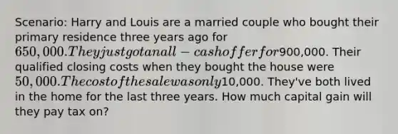 Scenario: Harry and Louis are a married couple who bought their primary residence three years ago for 650,000. They just got an all-cash offer for900,000. Their qualified closing costs when they bought the house were 50,000. The cost of the sale was only10,000. They've both lived in the home for the last three years. How much capital gain will they pay tax on?