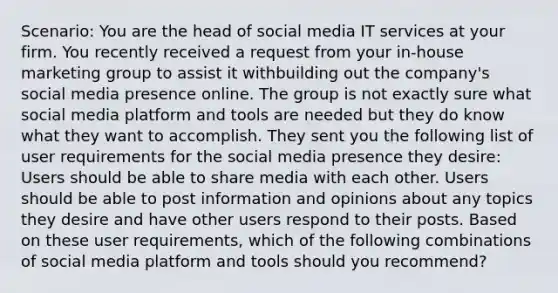 Scenario: You are the head of social media IT services at your firm. You recently received a request from your in-house marketing group to assist it withbuilding out the company's social media presence online. The group is not exactly sure what social media platform and tools are needed but they do know what they want to accomplish. They sent you the following list of user requirements for the social media presence they desire: Users should be able to share media with each other. Users should be able to post information and opinions about any topics they desire and have other users respond to their posts. Based on these user requirements, which of the following combinations of social media platform and tools should you recommend?