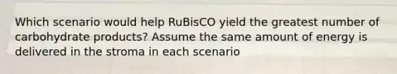 Which scenario would help RuBisCO yield the greatest number of carbohydrate products? Assume the same amount of energy is delivered in the stroma in each scenario