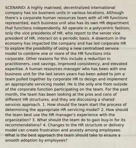 SCENARIO: A highly matrixed, decentralized international company has six business units in various locations. Although there's a corporate human resources team with all HR functions represented, each business unit also has its own HR department that functions independently. All operate in a polycentric fashion; only the vice presidents of HR, who report to the senior vice president of HR, interact on a periodic basis. A downturn in the economy has impacted the company and has led corporate HR to explore the possibility of using a new centralized service model to combine one or more of the HR functions into corporate. Other reasons for this include a reduction in practitioners, cost savings, improved consistency, and elevated expertise. A human resources manager who has been with one business unit for the last seven years has been asked to join a team pulled together by corporate HR to design and implement an appropriate servicing model. He is the only one from outside of the corporate function participating on the team. For the past month, the team has been looking at the pros and cons of different HR structures, and they are discussing a shared services approach. 1. How should the team start the process of determining the appropriate HR servicing model? 2. How should the team best use the HR manager's experience with the organization? 3. What should the team do to gain buy-in for its recommendations? 4. Changes to the HR structure or delivery model can create frustration and anxiety among employees. What is the best approach the team should take to ensure a smooth adoption by employees?