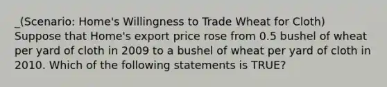 _(Scenario: Home's Willingness to Trade Wheat for Cloth) Suppose that Home's export price rose from 0.5 bushel of wheat per yard of cloth in 2009 to a bushel of wheat per yard of cloth in 2010. Which of the following statements is TRUE?