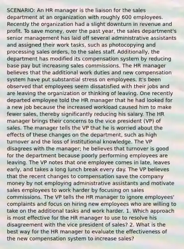 SCENARIO: An HR manager is the liaison for the sales department at an organization with roughly 600 employees. Recently the organization had a slight downturn in revenue and profit. To save money, over the past year, the sales department's senior management has laid off several administrative assistants and assigned their work tasks, such as photocopying and processing sales orders, to the sales staff. Additionally, the department has modified its compensation system by reducing base pay but increasing sales commissions. The HR manager believes that the additional work duties and new compensation system have put substantial stress on employees. It's been observed that employees seem dissatisfied with their jobs and are leaving the organization or thinking of leaving. One recently departed employee told the HR manager that he had looked for a new job because the increased workload caused him to make fewer sales, thereby significantly reducing his salary. The HR manager brings their concerns to the vice president (VP) of sales. The manager tells the VP that he is worried about the effects of these changes on the department, such as high turnover and the loss of institutional knowledge. The VP disagrees with the manager; he believes that turnover is good for the department because poorly performing employees are leaving. The VP notes that one employee comes in late, leaves early, and takes a long lunch break every day. The VP believes that the recent changes to compensation save the company money by not employing administrative assistants and motivate sales employees to work harder by focusing on sales commissions. The VP tells the HR manager to ignore employees' complaints and focus on hiring new employees who are willing to take on the additional tasks and work harder. 1. Which approach is most effective for the HR manager to use to resolve his disagreement with the vice president of sales? 2. What is the best way for the HR manager to evaluate the effectiveness of the new compensation system to increase sales?