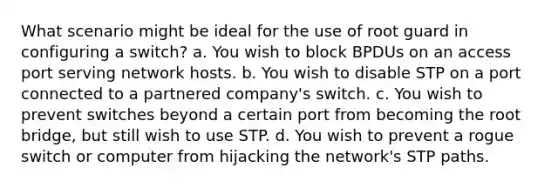 What scenario might be ideal for the use of root guard in configuring a switch? a. You wish to block BPDUs on an access port serving network hosts. b. You wish to disable STP on a port connected to a partnered company's switch. c. You wish to prevent switches beyond a certain port from becoming the root bridge, but still wish to use STP. d. You wish to prevent a rogue switch or computer from hijacking the network's STP paths.