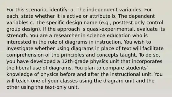 For this scenario, identify: a. The independent variables. For each, state whether it is active or attribute b. The dependent variables c. The speciﬁc design name (e.g., posttest-only control group design). If the approach is quasi-experimental, evaluate its strength. You are a researcher in science education who is interested in the role of diagrams in instruction. You wish to investigate whether using diagrams in place of text will facilitate comprehension of the principles and concepts taught. To do so, you have developed a 12th-grade physics unit that incorporates the liberal use of diagrams. You plan to compare students' knowledge of physics before and after the instructional unit. You will teach one of your classes using the diagram unit and the other using the text-only unit.