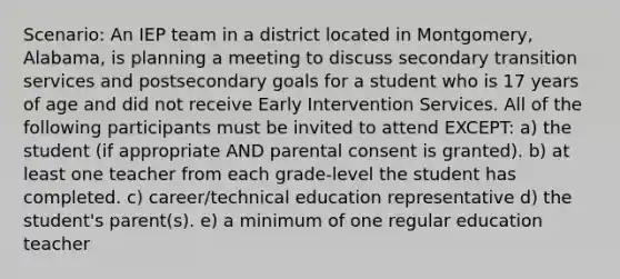 Scenario: An IEP team in a district located in Montgomery, Alabama, is planning a meeting to discuss secondary transition services and postsecondary goals for a student who is 17 years of age and did not receive Early Intervention Services. All of the following participants must be invited to attend EXCEPT: a) the student (if appropriate AND parental consent is granted). b) at least one teacher from each grade-level the student has completed. c) career/technical education representative d) the student's parent(s). e) a minimum of one regular education teacher