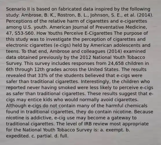 Scenario II is based on fabricated data inspired by the following study: Ambrose, B. K., Rostron, B. L., Johnson, S. E., et al. (2014). Perceptions of the relative harm of cigarettes and e-cigarettes among U.S. youth. American Journal of Preventative Medicine, 47, S53-S60. How Youths Perceive E-Cigarettes The purpose of this study was to investigate the perception of cigarettes and electronic cigarettes (e-cigs) held by American adolescents and teens. To that end, Ambrose and colleagues (2014) examined data obtained previously by the 2012 National Youth Tobacco Survey. This survey includes responses from 24,658 children in 6th through 12th grades across the United States. The results revealed that 33% of the students believed that e-cigs were safer than traditional cigarettes. Interestingly, the children who reported never having smoked were less likely to perceive e-cigs as safer than traditional cigarettes. These results suggest that e-cigs may entice kids who would normally avoid cigarettes. Although e-cigs do not contain many of the harmful chemicals found in traditional cigarettes, they do contain nicotine. Because nicotine is addictive, e-cig use may become a gateway to traditional cigarettes. The level of IRB review most appropriate for the National Youth Tobacco Survey is: a. exempt. b. expedited. c. partial. d. full.