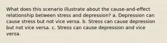 What does this scenario illustrate about the cause-and-effect relationship between stress and depression? a. Depression can cause stress but not vice versa. b. Stress can cause depression but not vice versa. c. Stress can cause depression and vice versa.