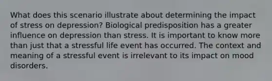 What does this scenario illustrate about determining the impact of stress on depression? Biological predisposition has a greater influence on depression than stress. It is important to know more than just that a stressful life event has occurred. The context and meaning of a stressful event is irrelevant to its impact on mood disorders.