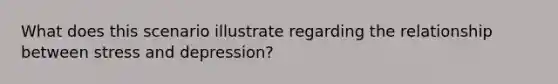 What does this scenario illustrate regarding the relationship between stress and depression?