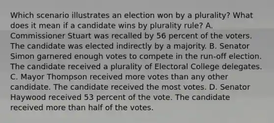 Which scenario illustrates an election won by a plurality? What does it mean if a candidate wins by plurality rule? A. Commissioner Stuart was recalled by 56 percent of the voters. The candidate was elected indirectly by a majority. B. Senator Simon garnered enough votes to compete in the run-off election. The candidate received a plurality of Electoral College delegates. C. Mayor Thompson received more votes than any other candidate. The candidate received the most votes. D. Senator Haywood received 53 percent of the vote. The candidate received <a href='https://www.questionai.com/knowledge/keWHlEPx42-more-than' class='anchor-knowledge'>more than</a> half of the votes.