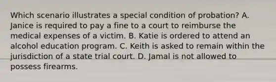 Which scenario illustrates a special condition of probation? A. Janice is required to pay a fine to a court to reimburse the medical expenses of a victim. B. Katie is ordered to attend an alcohol education program. C. Keith is asked to remain within the jurisdiction of a state trial court. D. Jamal is not allowed to possess firearms.