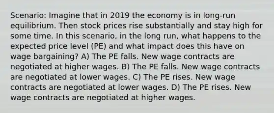 Scenario: Imagine that in 2019 the economy is in long-run equilibrium. Then stock prices rise substantially and stay high for some time. In this scenario, in the long run, what happens to the expected price level (PE) and what impact does this have on wage bargaining? A) The PE falls. New wage contracts are negotiated at higher wages. B) The PE falls. New wage contracts are negotiated at lower wages. C) The PE rises. New wage contracts are negotiated at lower wages. D) The PE rises. New wage contracts are negotiated at higher wages.