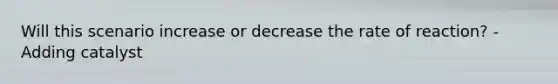 Will this scenario increase or decrease the rate of reaction? -Adding catalyst