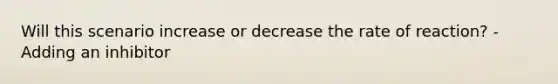 Will this scenario increase or decrease the rate of reaction? -Adding an inhibitor