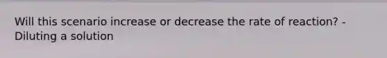 Will this scenario increase or decrease the rate of reaction? -Diluting a solution