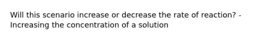 Will this scenario increase or decrease the rate of reaction? -Increasing the concentration of a solution