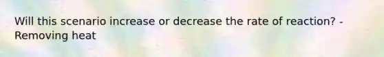 Will this scenario increase or decrease the rate of reaction? -Removing heat