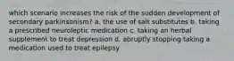 which scenario increases the risk of the sudden development of secondary parkinsonism? a. the use of salt substitutes b. taking a prescribed neuroleptic medication c. taking an herbal supplement to treat depression d. abruptly stopping taking a medication used to treat epilepsy