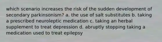 which scenario increases the risk of the sudden development of secondary parkinsonism? a. the use of salt substitutes b. taking a prescribed neuroleptic medication c. taking an herbal supplement to treat depression d. abruptly stopping taking a medication used to treat epilepsy