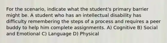 For the scenario, indicate what the student's primary barrier might be. A student who has an intellectual disability has difficulty remembering the steps of a process and requires a peer buddy to help him complete assignments. A) Cognitive B) Social and Emotional C) Language D) Physical