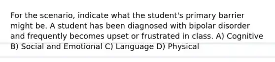 For the scenario, indicate what the student's primary barrier might be. A student has been diagnosed with bipolar disorder and frequently becomes upset or frustrated in class. A) Cognitive B) Social and Emotional C) Language D) Physical