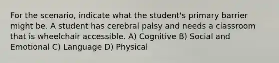 For the scenario, indicate what the student's primary barrier might be. A student has cerebral palsy and needs a classroom that is wheelchair accessible. A) Cognitive B) Social and Emotional C) Language D) Physical