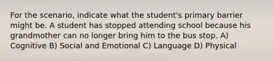 For the scenario, indicate what the student's primary barrier might be. A student has stopped attending school because his grandmother can no longer bring him to the bus stop. A) Cognitive B) Social and Emotional C) Language D) Physical