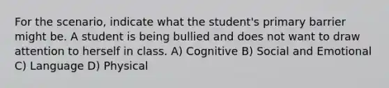 For the scenario, indicate what the student's primary barrier might be. A student is being bullied and does not want to draw attention to herself in class. A) Cognitive B) Social and Emotional C) Language D) Physical