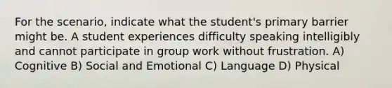 For the scenario, indicate what the student's primary barrier might be. A student experiences difficulty speaking intelligibly and cannot participate in group work without frustration. A) Cognitive B) Social and Emotional C) Language D) Physical