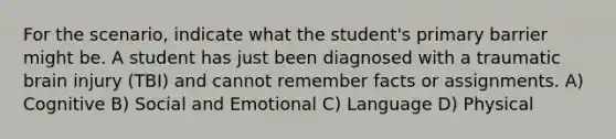 For the scenario, indicate what the student's primary barrier might be. A student has just been diagnosed with a traumatic brain injury (TBI) and cannot remember facts or assignments. A) Cognitive B) Social and Emotional C) Language D) Physical