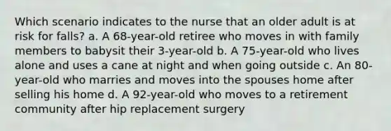 Which scenario indicates to the nurse that an older adult is at risk for falls? a. A 68-year-old retiree who moves in with family members to babysit their 3-year-old b. A 75-year-old who lives alone and uses a cane at night and when going outside c. An 80-year-old who marries and moves into the spouses home after selling his home d. A 92-year-old who moves to a retirement community after hip replacement surgery