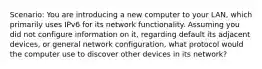 Scenario: You are introducing a new computer to your LAN, which primarily uses IPv6 for its network functionality. Assuming you did not configure information on it, regarding default its adjacent devices, or general network configuration, what protocol would the computer use to discover other devices in its network?