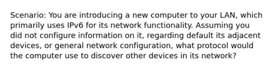 Scenario: You are introducing a new computer to your LAN, which primarily uses IPv6 for its network functionality. Assuming you did not configure information on it, regarding default its adjacent devices, or general network configuration, what protocol would the computer use to discover other devices in its network?