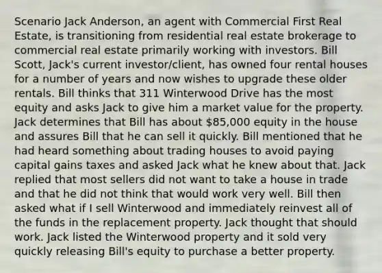 Scenario Jack Anderson, an agent with Commercial First Real Estate, is transitioning from residential real estate brokerage to commercial real estate primarily working with investors. Bill Scott, Jack's current investor/client, has owned four rental houses for a number of years and now wishes to upgrade these older rentals. Bill thinks that 311 Winterwood Drive has the most equity and asks Jack to give him a market value for the property. Jack determines that Bill has about 85,000 equity in the house and assures Bill that he can sell it quickly. Bill mentioned that he had heard something about trading houses to avoid paying capital gains taxes and asked Jack what he knew about that. Jack replied that most sellers did not want to take a house in trade and that he did not think that would work very well. Bill then asked what if I sell Winterwood and immediately reinvest all of the funds in the replacement property. Jack thought that should work. Jack listed the Winterwood property and it sold very quickly releasing Bill's equity to purchase a better property.