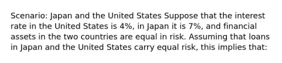 Scenario: Japan and the United States Suppose that the interest rate in the United States is 4%, in Japan it is 7%, and financial assets in the two countries are equal in risk. Assuming that loans in Japan and the United States carry equal risk, this implies that: