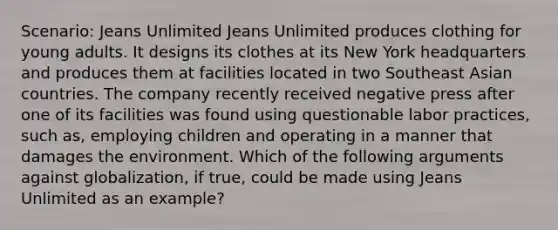 Scenario: Jeans Unlimited Jeans Unlimited produces clothing for young adults. It designs its clothes at its New York headquarters and produces them at facilities located in two Southeast Asian countries. The company recently received negative press after one of its facilities was found using questionable labor practices, such as, employing children and operating in a manner that damages the environment. Which of the following arguments against globalization, if true, could be made using Jeans Unlimited as an example?