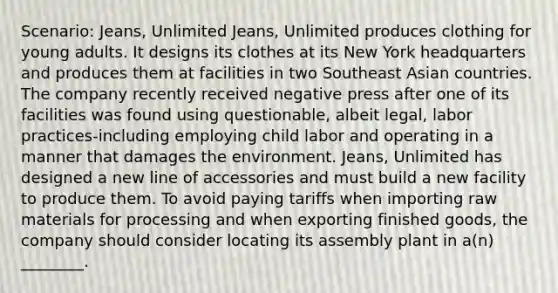 Scenario: Jeans, Unlimited Jeans, Unlimited produces clothing for young adults. It designs its clothes at its New York headquarters and produces them at facilities in two Southeast Asian countries. The company recently received negative press after one of its facilities was found using questionable, albeit legal, labor practices-including employing child labor and operating in a manner that damages the environment. Jeans, Unlimited has designed a new line of accessories and must build a new facility to produce them. To avoid paying tariffs when importing raw materials for processing and when exporting finished goods, the company should consider locating its assembly plant in a(n) ________.