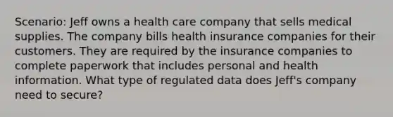 Scenario: Jeff owns a health care company that sells medical supplies. The company bills health insurance companies for their customers. They are required by the insurance companies to complete paperwork that includes personal and health information. What type of regulated data does Jeff's company need to secure?