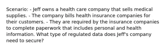 Scenario: - Jeff owns a health care company that sells medical supplies. - The company bills health insurance companies for their customers. - They are required by the insurance companies to complete paperwork that includes personal and health information. What type of regulated data does Jeff's company need to secure?