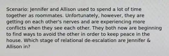 Scenario: Jennifer and Allison used to spend a lot of time together as roommates. Unfortunately, however, they are getting on each other's nerves and are experiencing more conflicts when they see each other. They both now are beginning to find ways to avoid the other in order to keep peace in the house. Which stage of relational de-escalation are Jennifer & Allison in?