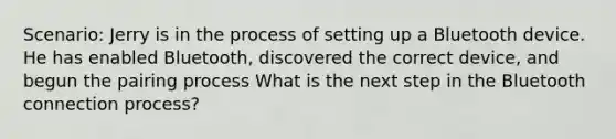 Scenario: Jerry is in the process of setting up a Bluetooth device. He has enabled Bluetooth, discovered the correct device, and begun the pairing process What is the next step in the Bluetooth connection process?