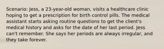 Scenario: Jess, a 23-year-old woman, visits a healthcare clinic hoping to get a prescription for birth control pills. The medical assistant starts asking routine questions to get the client's medical history and asks for the date of her last period. Jess can't remember. She says her periods are always irregular, and they take forever.